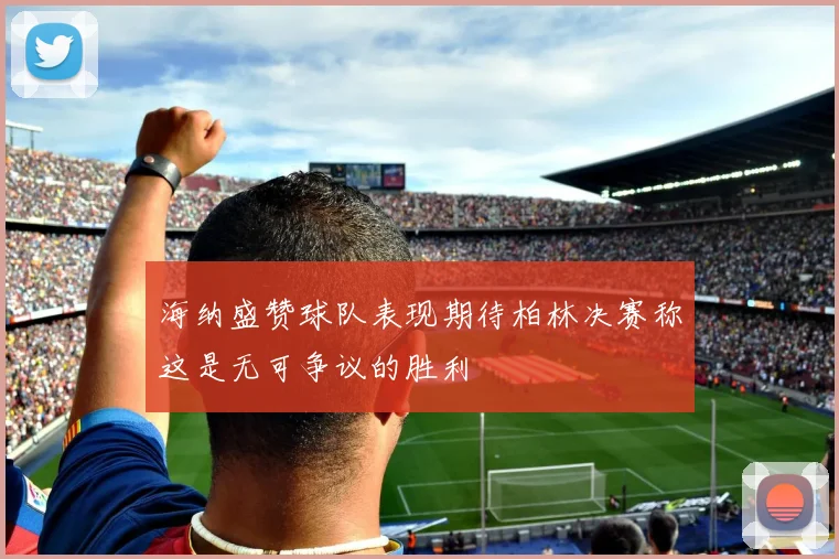 海纳盛赞球队表现期待柏林决赛称这是无可争议的胜利