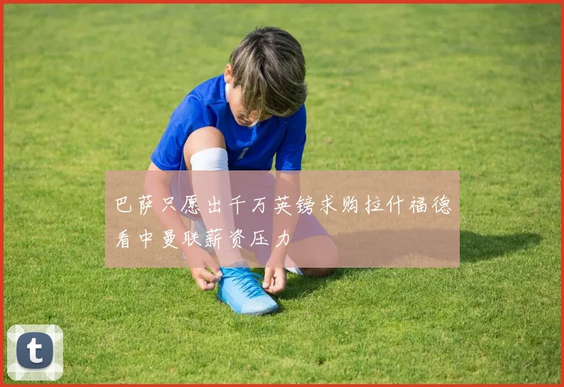 巴萨只愿出千万英镑求购拉什福德看中曼联薪资压力