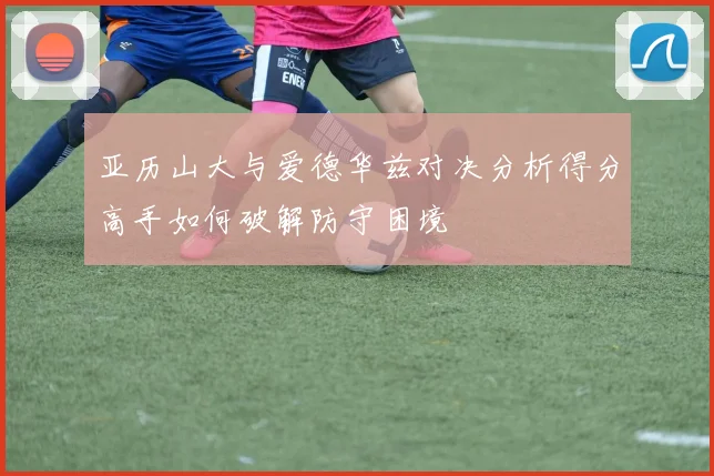 亚历山大与爱德华兹对决分析得分高手如何破解防守困境