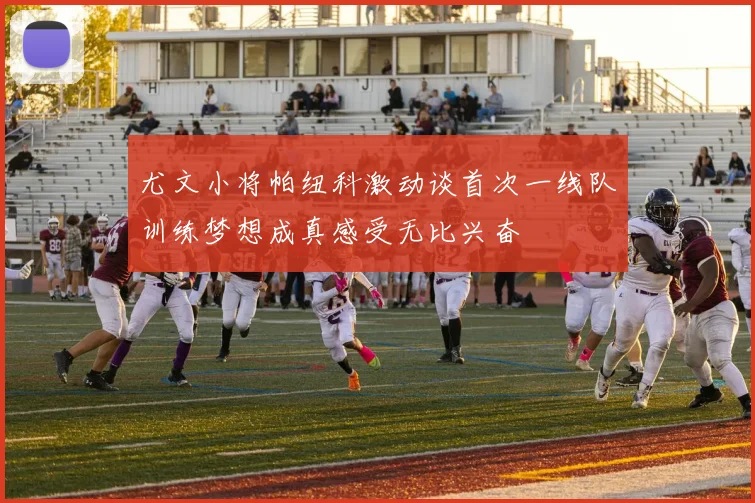 尤文小将帕纽科激动谈首次一线队训练梦想成真感受无比兴奋