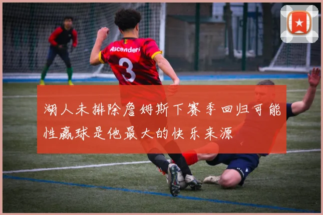 湖人未排除詹姆斯下赛季回归可能性赢球是他最大的快乐来源
