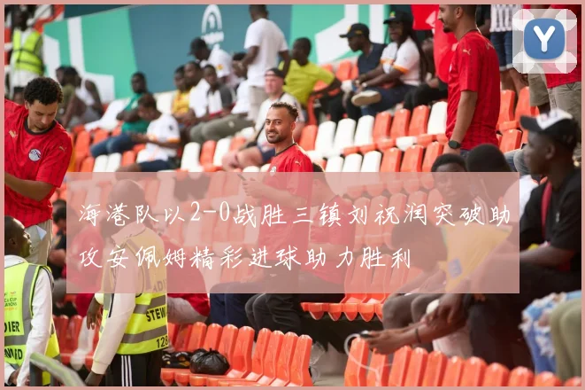 海港队以2-0战胜三镇刘祝润突破助攻安佩姆精彩进球助力胜利