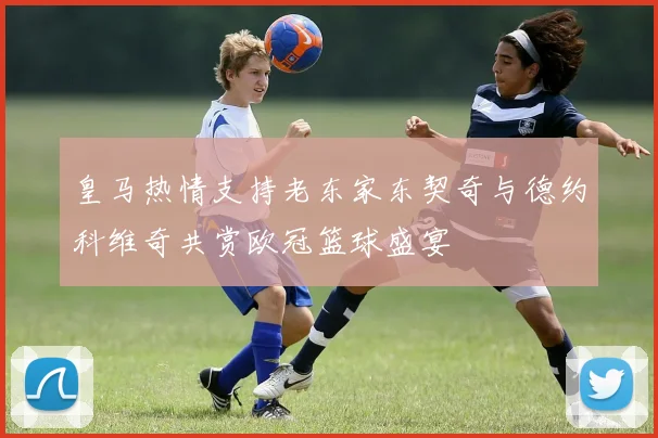 皇马热情支持老东家东契奇与德约科维奇共赏欧冠篮球盛宴