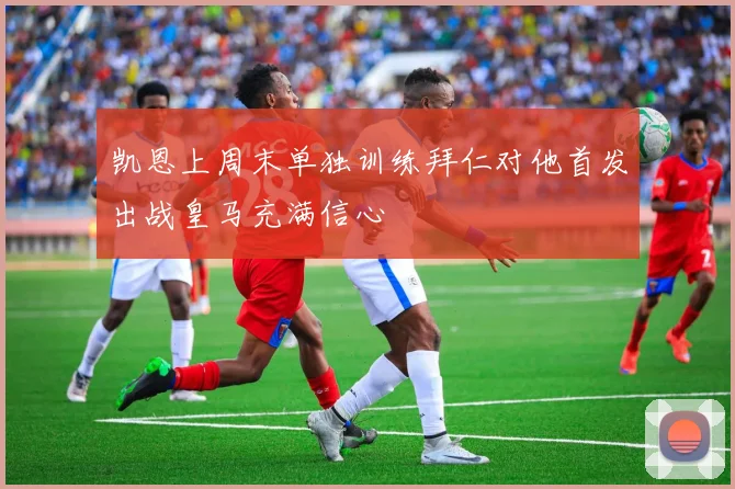 凯恩上周末单独训练拜仁对他首发出战皇马充满信心