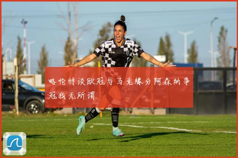 略伦特谈欧冠与马竞缘分阿森纳争冠我无所谓