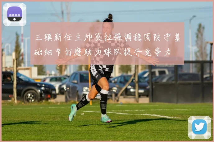 三镇新任主帅莫拉强调稳固防守基础细节打磨助力球队提升竞争力