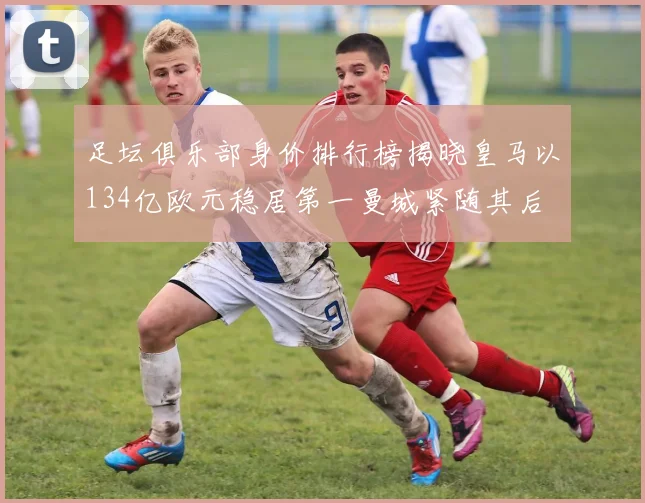 足坛俱乐部身价排行榜揭晓皇马以134亿欧元稳居第一曼城紧随其后
