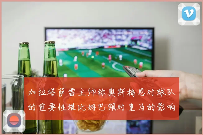 加拉塔萨雷主帅称奥斯梅恩对球队的重要性堪比姆巴佩对皇马的影响