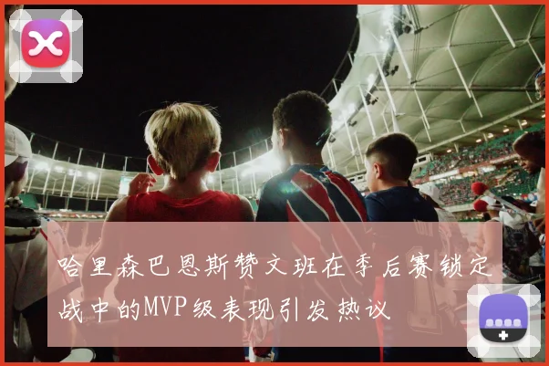 哈里森巴恩斯赞文班在季后赛锁定战中的MVP级表现引发热议