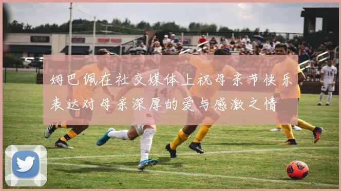 姆巴佩在社交媒体上祝母亲节快乐表达对母亲深厚的爱与感激之情