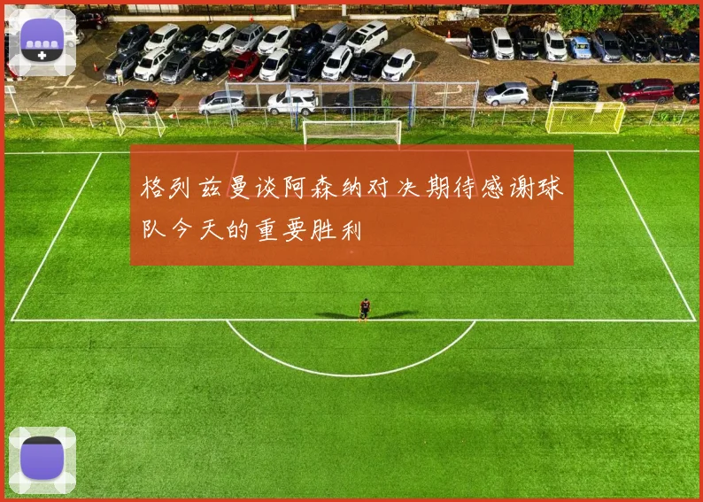 格列兹曼谈阿森纳对决期待感谢球队今天的重要胜利