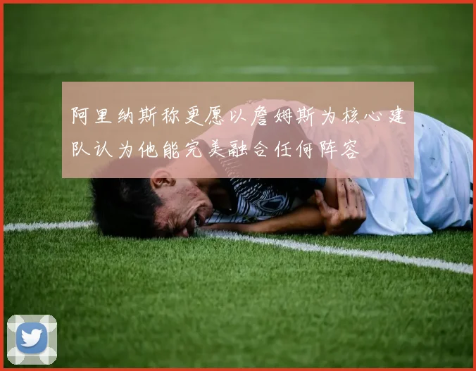 阿里纳斯称更愿以詹姆斯为核心建队认为他能完美融合任何阵容