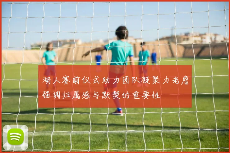 湖人赛前仪式助力团队凝聚力老詹强调归属感与默契的重要性
