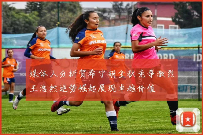 媒体人分析贺希宁胡金秋竞争激烈王浩然逆势崛起展现卓越价值