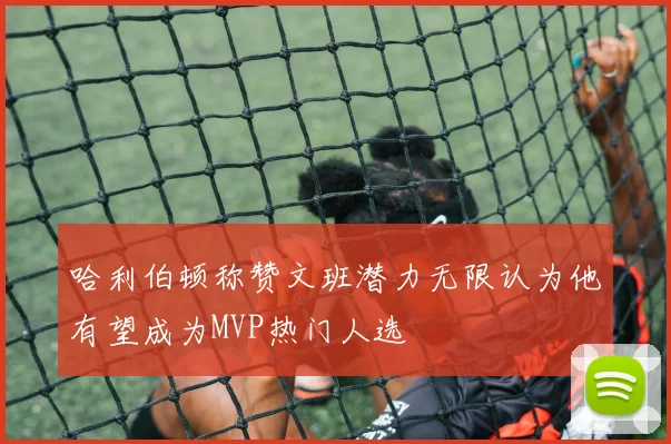 哈利伯顿称赞文班潜力无限认为他有望成为MVP热门人选