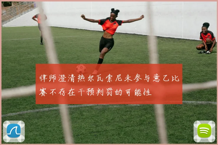 律师澄清热尔瓦索尼未参与意乙比赛不存在干预判罚的可能性