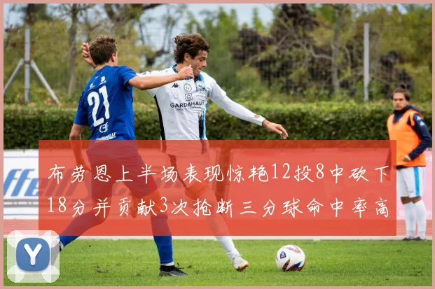 布劳恩上半场表现惊艳12投8中砍下18分并贡献3次抢断三分球命中率高达50