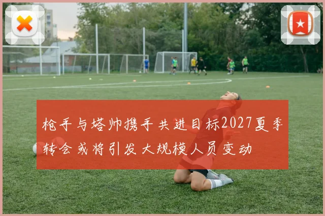 枪手与塔帅携手共进目标2027夏季转会或将引发大规模人员变动