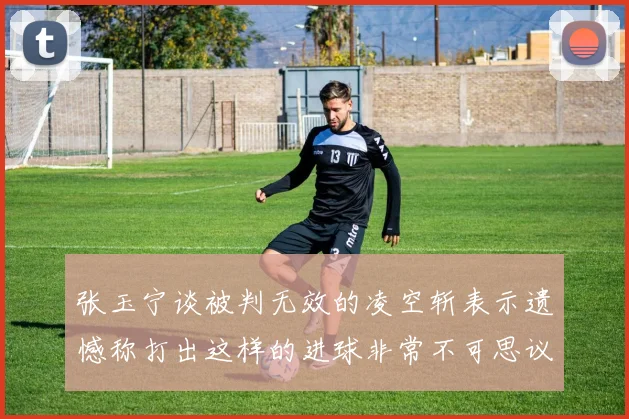 张玉宁谈被判无效的凌空斩表示遗憾称打出这样的进球非常不可思议