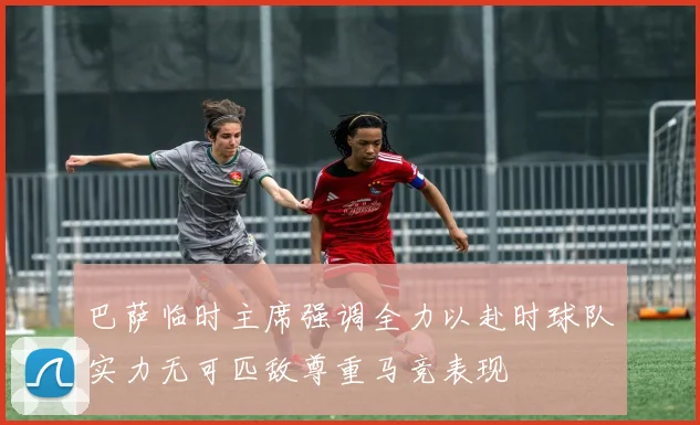 巴萨临时主席强调全力以赴时球队实力无可匹敌尊重马竞表现