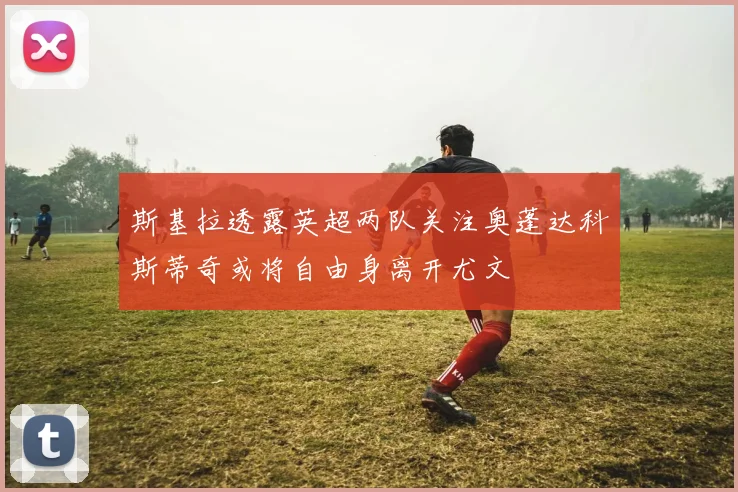 斯基拉透露英超两队关注奥蓬达科斯蒂奇或将自由身离开尤文