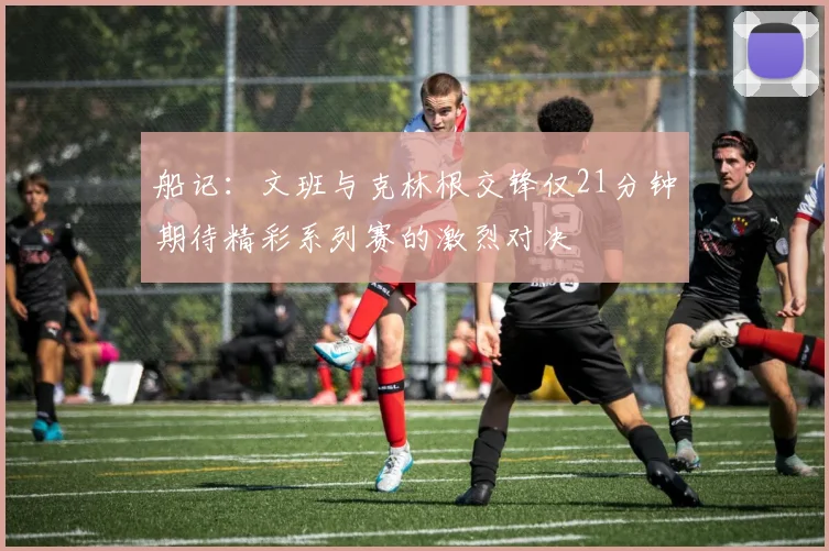 船记：文班与克林根交锋仅21分钟期待精彩系列赛的激烈对决