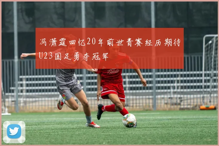冯潇霆回忆20年前世青赛经历期待U23国足勇夺冠军