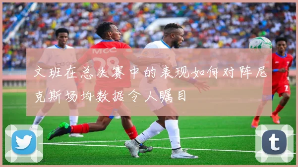 文班在总决赛中的表现如何对阵尼克斯场均数据令人瞩目