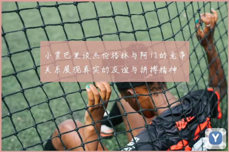 小贾巴里谈杰伦格林与阿门的竞争关系展现真实的友谊与拼搏精神