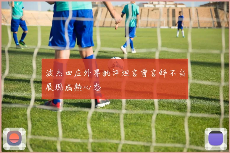 波杰回应外界批评坦言曾言辞不当展现成熟心态