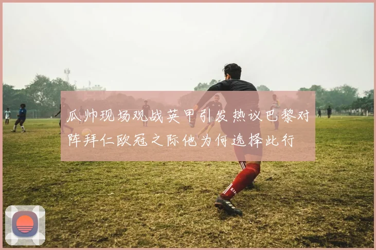 瓜帅现场观战英甲引发热议巴黎对阵拜仁欧冠之际他为何选择此行