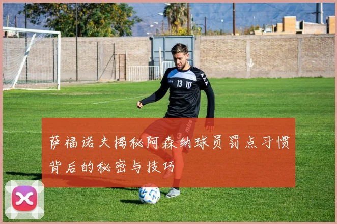 萨福诺夫揭秘阿森纳球员罚点习惯背后的秘密与技巧